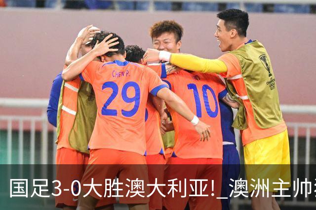 国足3-0大胜澳大利亚! 澳洲主帅狂赞中国队一人, 他撑起男足的未来